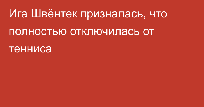 Ига Швёнтек призналась, что полностью отключилась от тенниса