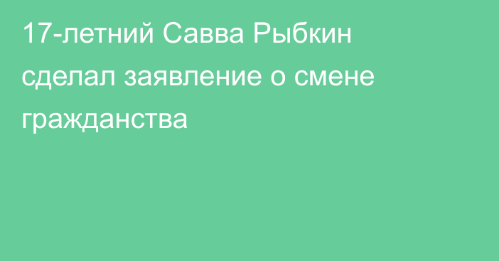 17-летний Савва Рыбкин сделал заявление о смене гражданства
