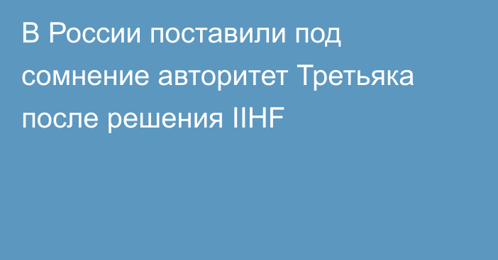 В России поставили под сомнение авторитет Третьяка после решения IIHF