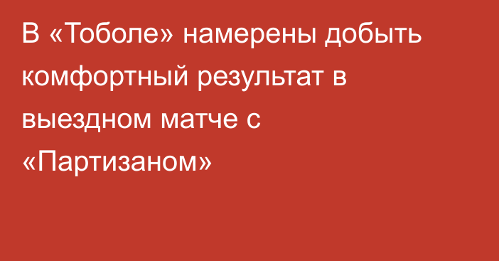 В «Тоболе» намерены добыть комфортный результат в выездном матче с «Партизаном»