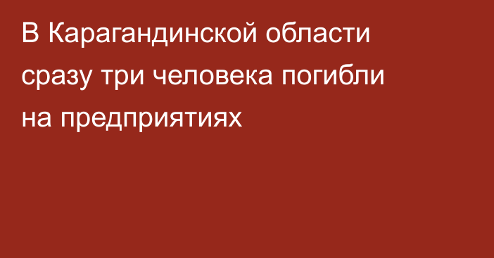 В Карагандинской области сразу три человека погибли на предприятиях