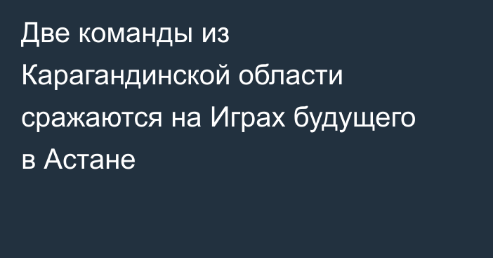 Две команды из Карагандинской области сражаются на Играх будущего в Астане