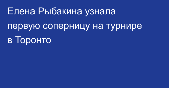 Елена Рыбакина узнала первую соперницу на турнире в Торонто