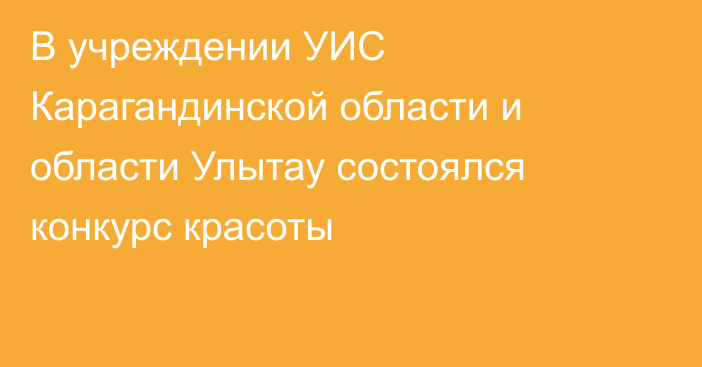 В учреждении УИС Карагандинской области и области Улытау состоялся конкурс красоты