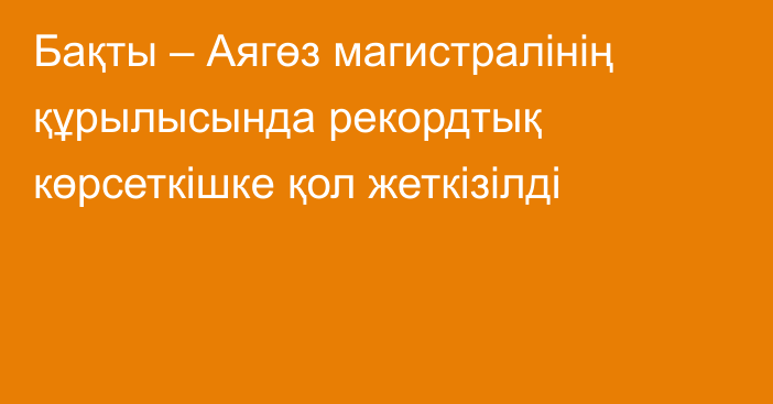 Бақты – Аягөз магистралінің құрылысында рекордтық көрсеткішке қол жеткізілді