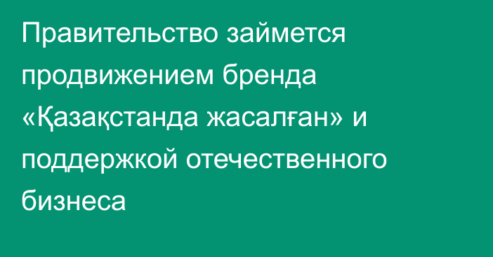 Правительство займется продвижением бренда «Қазақстанда жасалған» и поддержкой отечественного бизнеса