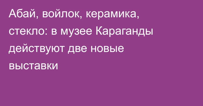 Абай, войлок, керамика, стекло: в музее Караганды действуют две новые выставки