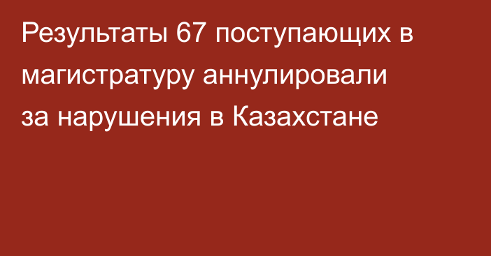 Результаты 67 поступающих в магистратуру аннулировали за нарушения в Казахстане
