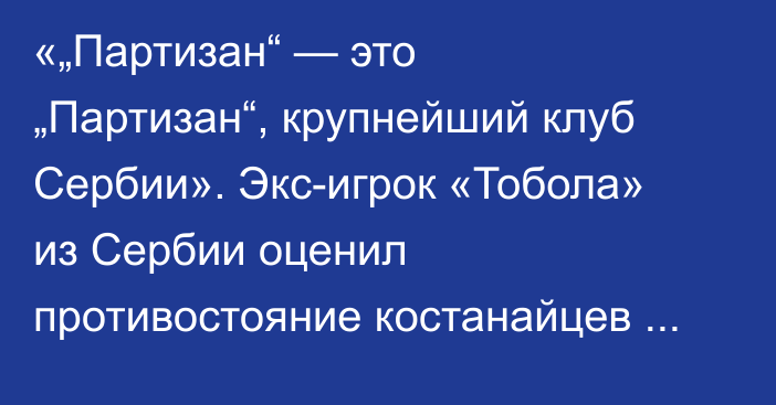«„Партизан“ — это „Партизан“, крупнейший клуб Сербии». Экс-игрок «Тобола» из Сербии оценил противостояние костанайцев с белградцами