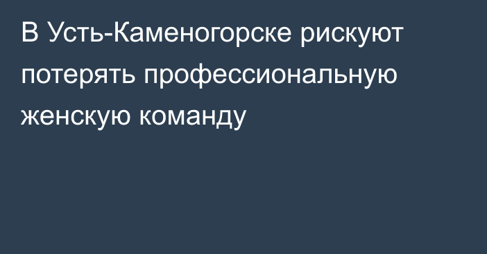 В Усть-Каменогорске рискуют потерять профессиональную женскую команду