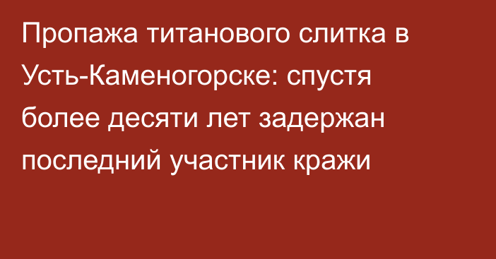Пропажа титанового слитка в Усть-Каменогорске: спустя более десяти лет задержан последний участник кражи