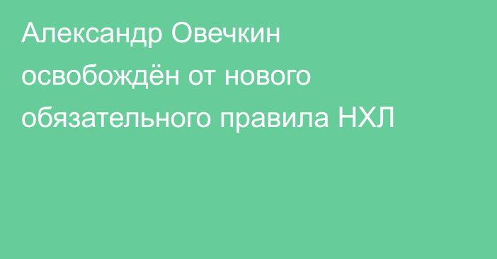 Александр Овечкин освобождён от нового обязательного правила НХЛ