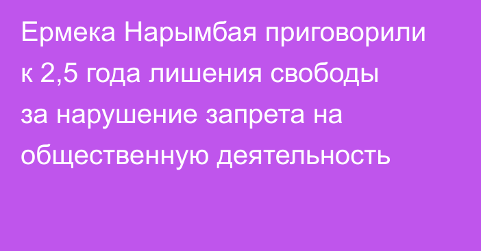 Ермека Нарымбая приговорили к 2,5 года лишения свободы за нарушение запрета на общественную деятельность