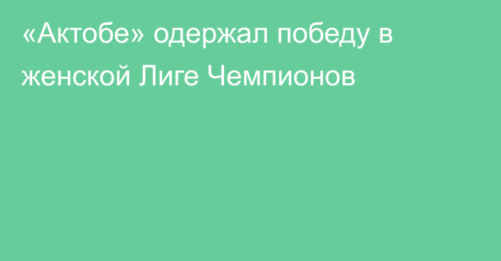 «Актобе» одержал победу в женской Лиге Чемпионов