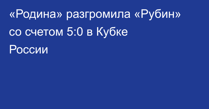 «Родина» разгромила «Рубин» со счетом 5:0 в Кубке России