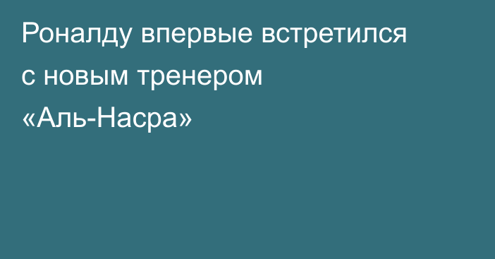 Роналду впервые встретился с новым тренером «Аль-Насра»