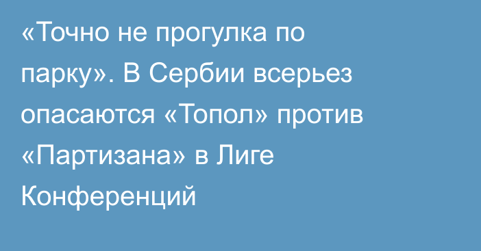 «Точно не прогулка по парку». В Сербии всерьез опасаются «Топол» против «Партизана» в Лиге Конференций