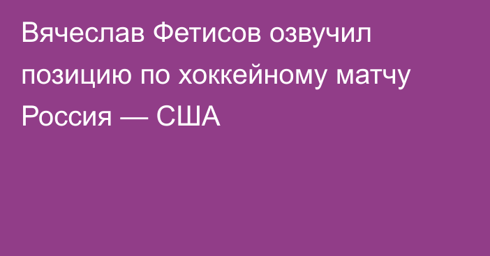 Вячеслав Фетисов озвучил позицию по хоккейному матчу Россия — США