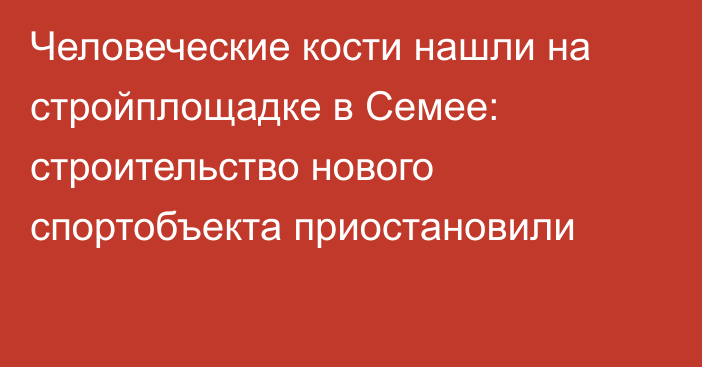 Человеческие кости нашли на стройплощадке в Семее: строительство нового спортобъекта приостановили