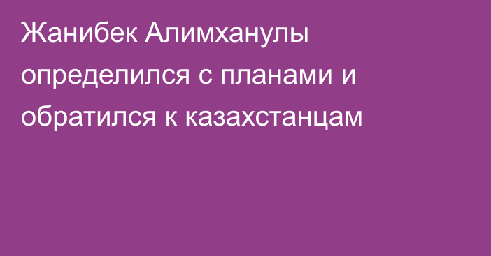 Жанибек Алимханулы определился с планами и обратился к казахстанцам