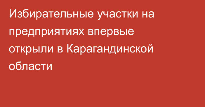 Избирательные участки на предприятиях впервые открыли в Карагандинской области