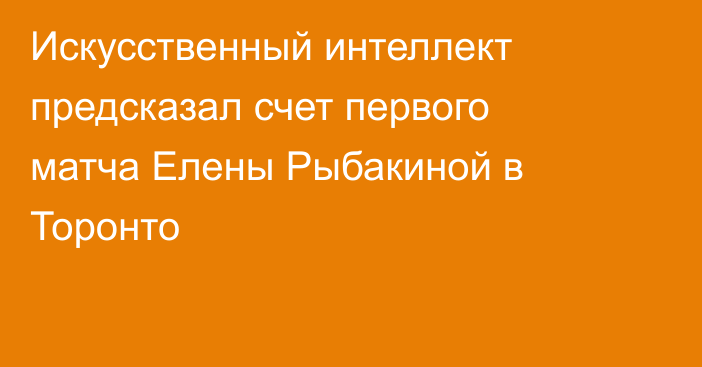 Искусственный интеллект предсказал счет первого матча Елены Рыбакиной в Торонто