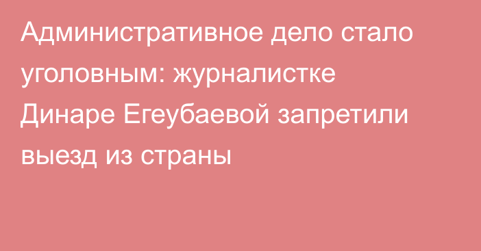Административное дело стало уголовным: журналистке Динаре Егеубаевой запретили выезд из страны