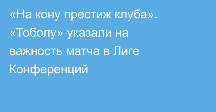 «На кону престиж клуба». «Тоболу» указали на важность матча в Лиге Конференций