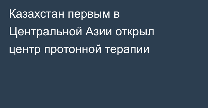 Казахстан первым в Центральной Азии открыл центр протонной терапии