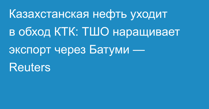 Казахстанская нефть уходит в обход КТК: ТШО наращивает экспорт через Батуми — Reuters