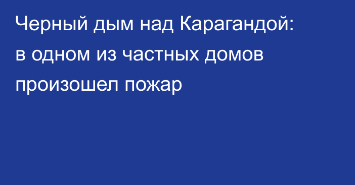 Черный дым над Карагандой: в одном из частных домов произошел пожар