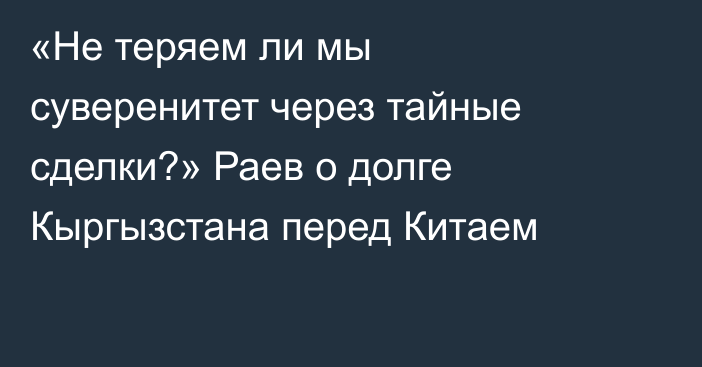 «Не теряем ли мы суверенитет через тайные сделки?» Раев о долге Кыргызстана перед Китаем