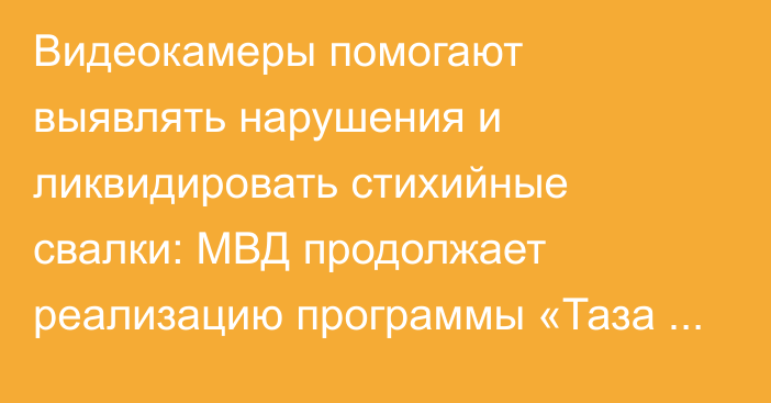 Видеокамеры помогают выявлять нарушения и ликвидировать стихийные свалки: МВД продолжает реализацию программы «Таза Қазақстан»