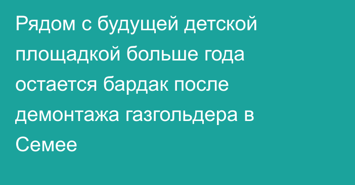 Рядом с будущей детской площадкой больше года остается бардак после демонтажа газгольдера в Семее
