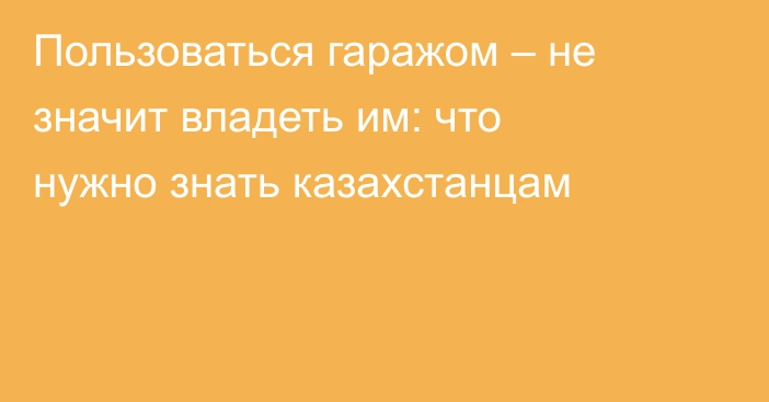 Пользоваться гаражом – не значит владеть им: что нужно знать казахстанцам