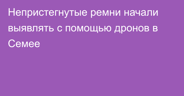 Непристегнутые ремни начали выявлять с помощью дронов в Семее