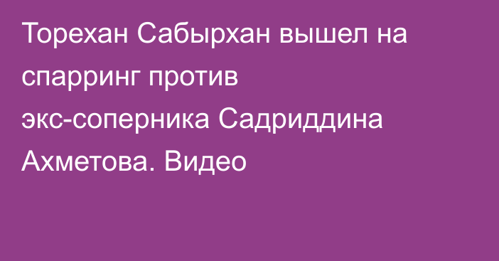 Торехан Сабырхан вышел на спарринг против экс-соперника Садриддина Ахметова. Видео