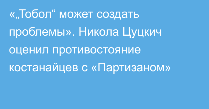 «„Тобол“ может создать проблемы». Никола Цуцкич оценил противостояние костанайцев с «Партизаном»