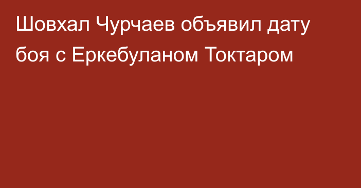 Шовхал Чурчаев объявил дату боя с Еркебуланом Токтаром