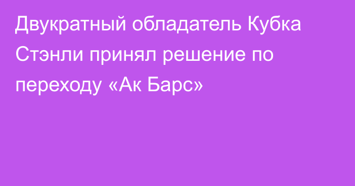 Двукратный обладатель Кубка Стэнли принял решение по переходу «Ак Барс»