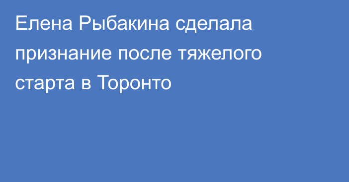 Елена Рыбакина сделала признание после тяжелого старта в Торонто