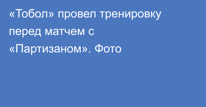 «Тобол» провел тренировку перед матчем с «Партизаном». Фото
