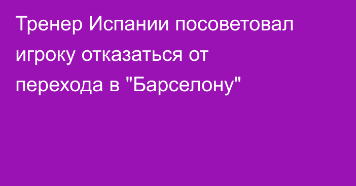 Тренер Испании посоветовал игроку отказаться от перехода в 
