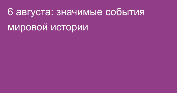 6 августа: значимые события мировой истории