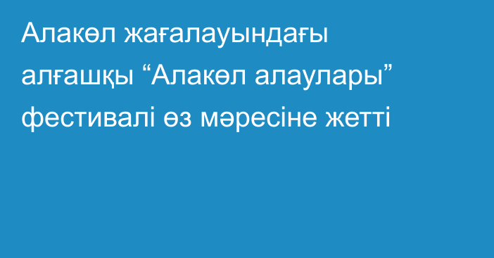 Алакөл жағалауындағы алғашқы “Алакөл алаулары” фестивалі өз мәресіне жетті