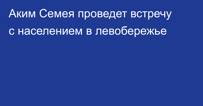 Аким Семея проведет встречу с населением в левобережье