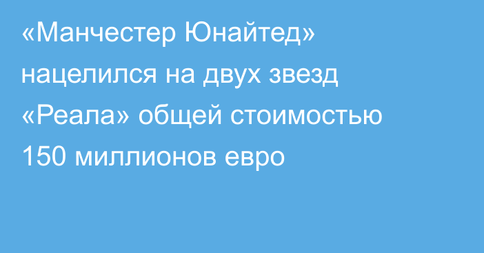 «Манчестер Юнайтед» нацелился на двух звезд «Реала» общей стоимостью 150 миллионов евро