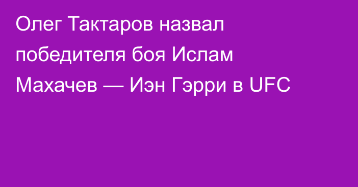 Олег Тактаров назвал победителя боя Ислам Махачев — Иэн Гэрри в UFC