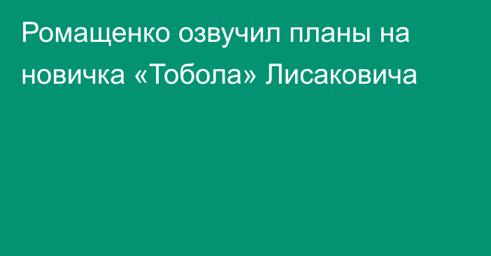 Ромащенко озвучил планы на новичка «Тобола» Лисаковича