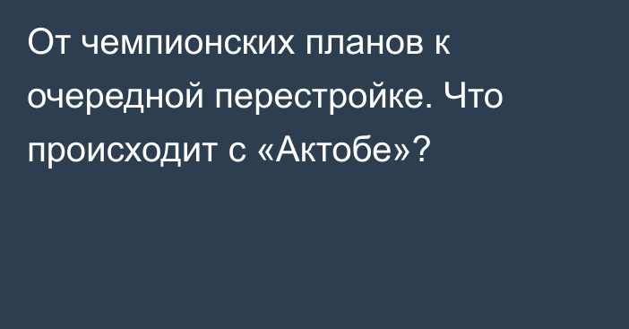 От чемпионских планов к очередной перестройке. Что происходит с «Актобе»?